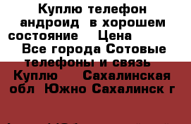 Куплю телефон андроид, в хорошем состояние  › Цена ­ 1 000 - Все города Сотовые телефоны и связь » Куплю   . Сахалинская обл.,Южно-Сахалинск г.